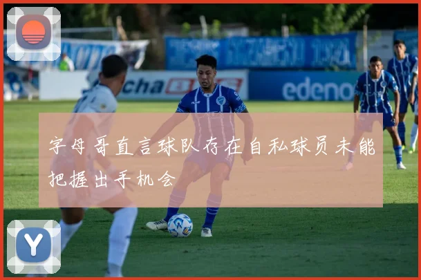 字母哥直言球队存在自私球员未能把握出手机会