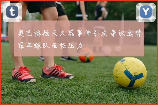 奥巴梅扬灭火器事件引发争议成替罪羊球队面临压力