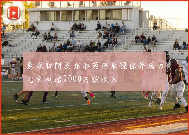 意媒称阿图尔和若热表现优异或为尤文创造2000万欧收入