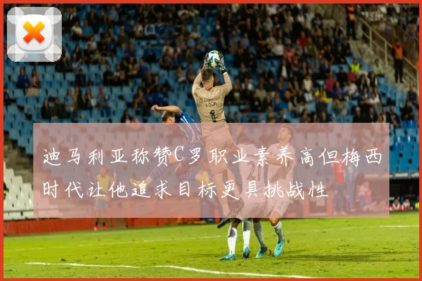 迪马利亚称赞C罗职业素养高但梅西时代让他追求目标更具挑战性