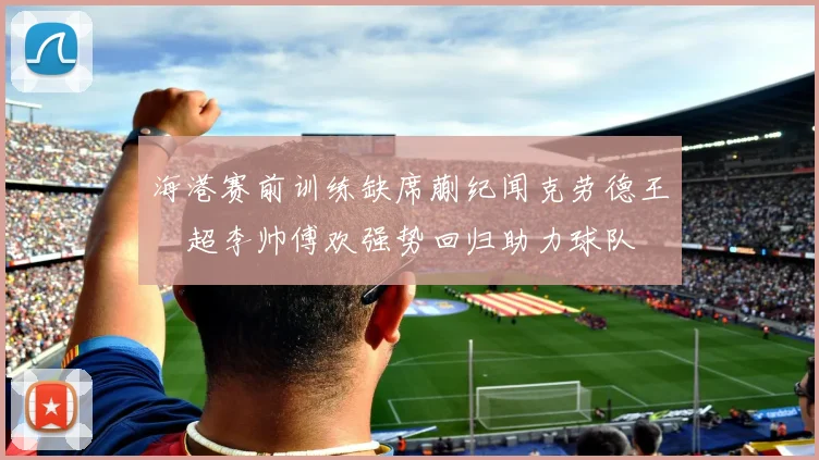海港赛前训练缺席蒯纪闻克劳德王燊超李帅傅欢强势回归助力球队