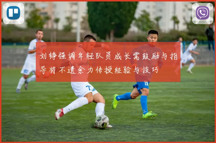 刘铮强调年轻队员成长需鼓励与指导将不遗余力传授经验与技巧