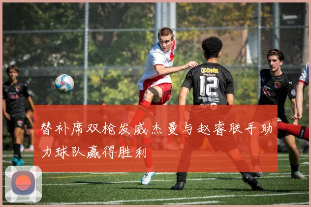 替补席双枪发威杰曼与赵睿联手助力球队赢得胜利