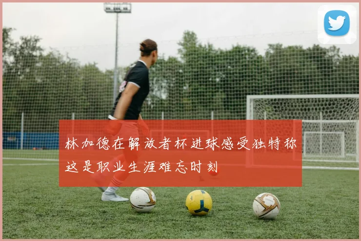 林加德在解放者杯进球感受独特称这是职业生涯难忘时刻